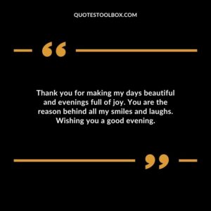 Thank you for making my days beautiful and evenings full of joy. You are the reason behind all my smiles and laughs.