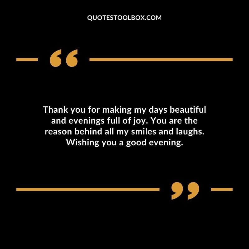 Thank you for making my days beautiful and evenings full of joy. You are the reason behind all my smiles and laughs.