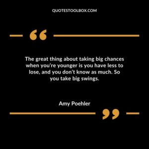 The great thing about taking big chances when youre younger is you have less to lose and you dont know as much. So you take big swings.