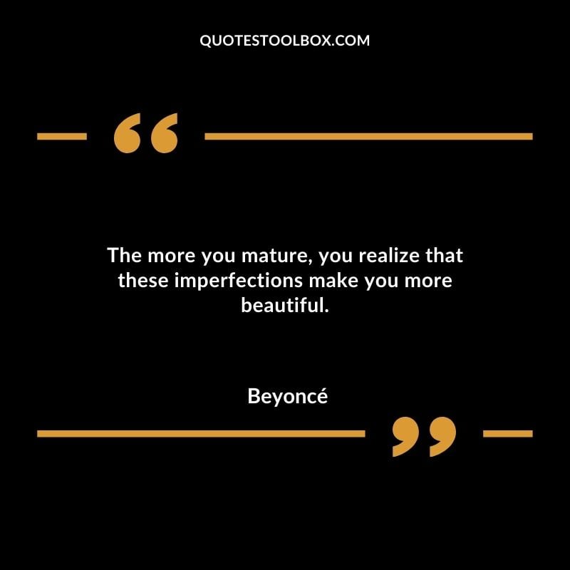 The more you mature you realize that these imperfections make you more beautiful.
