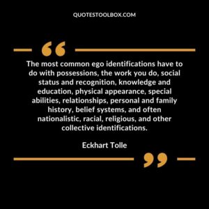 The most common ego identifications have to do with possessions, the work you do, social status and recognition, knowledge and education, physical appearance, special abilities