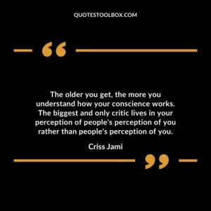 The older you get the more you understand how your conscience works. The biggest and only critic lives in your perception of peoples perception of you rather than peoples perception of you.