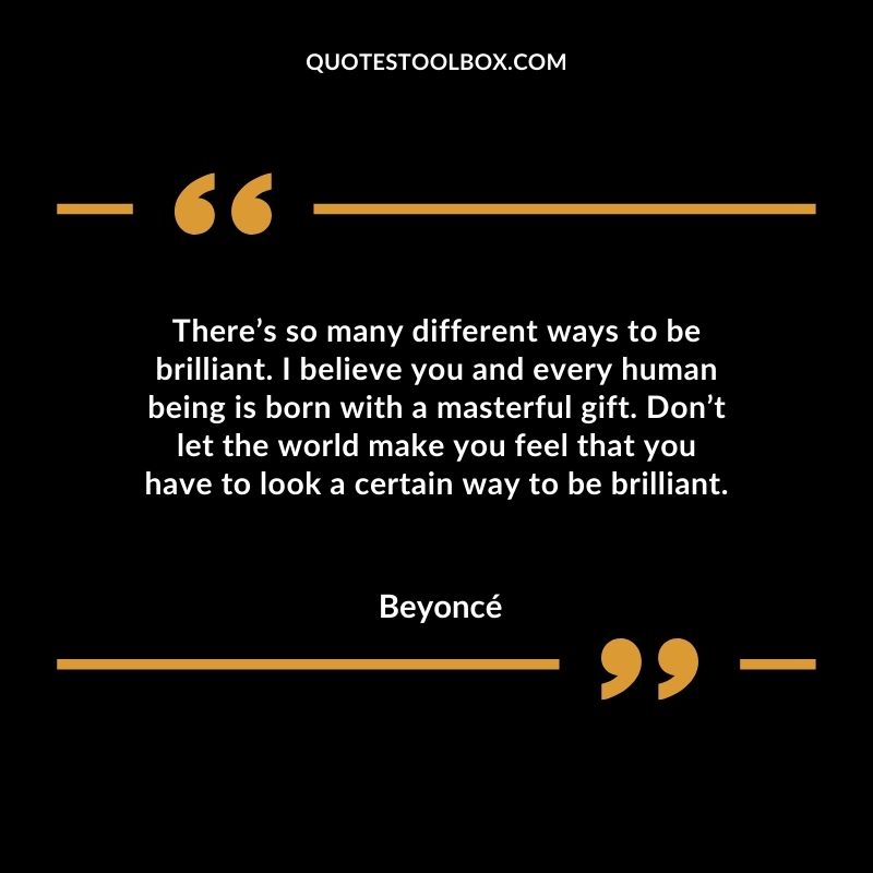 There’s so many different ways to be brilliant. I believe you and every human being is born with a masterful gift. Don’t let the world make you feel that you have to look a certain way