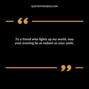To a friend who lights up my world may your evening be as radiant as your smile.