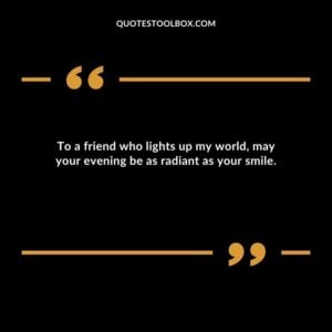 To a friend who lights up my world may your evening be as radiant as your smile.