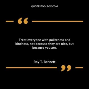 Treat everyone with politeness and kindness not because they are nice but because you are.
