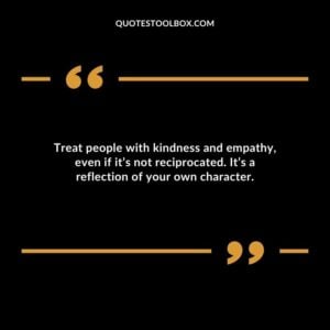 Treat people with kindness and empathy even if its not reciprocated. Its a reflection of your own character.