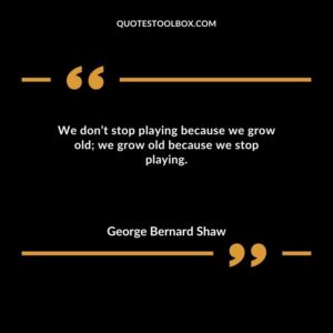We dont stop playing because we grow old we grow old because we stop playing.
