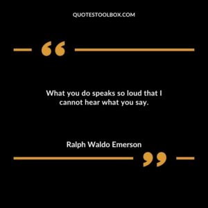 What you do speaks so loud that I cannot hear what you say.