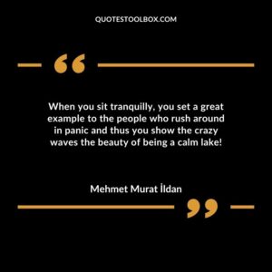 When you sit tranquilly you set a great example to the people who rush around in panic and thus you show the crazy waves the beauty of being a calm lake