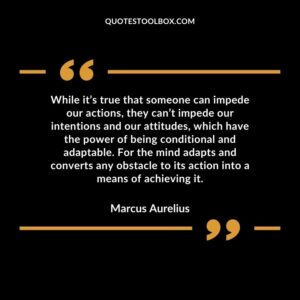 While it’s true that someone can impede our actions, they can’t impede our intentions and our attitudes, which have the power of being conditional and adaptable. For the mind adapts and