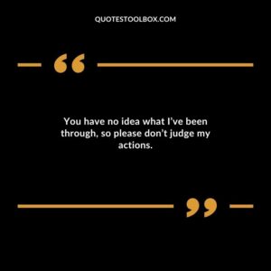 You have no idea what Ive been through so please dont judge my actions.