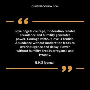 ​​Love begets courage, moderation creates abundance and humility generates power. Courage without love is brutish.