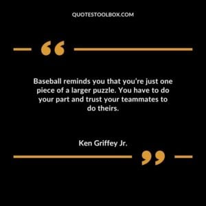 Baseball reminds you that youre just one piece of a larger puzzle. You have to do your part and trust