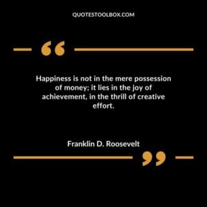 Happiness is not in the mere possession of money it lies in the joy of achievement in the thrill of creative effort.
