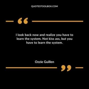 I look back now and realize you have to learn the system. Not kiss ass but you have to learn the system.