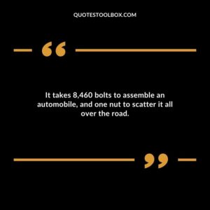 It takes 8460 bolts to assemble an automobile and one nut to scatter it all over the road.