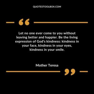 Let no one ever come to you without leaving better and happier. Be the living expression of Gods