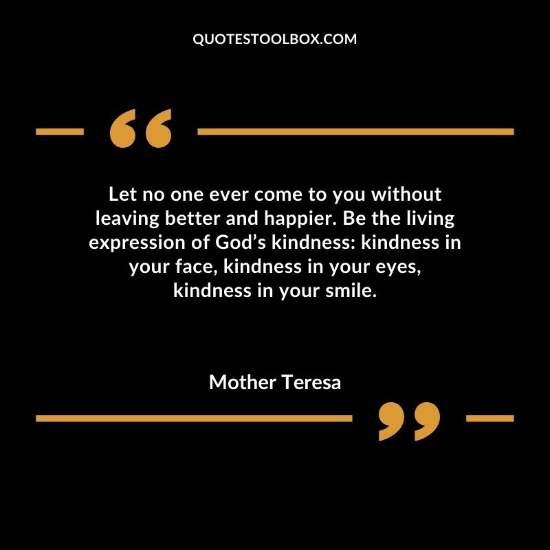 Let no one ever come to you without leaving better and happier. Be the living expression of Gods