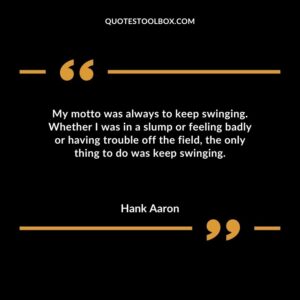 My motto was always to keep swinging. Whether I was in a slump or feeling badly or having trouble off the field the