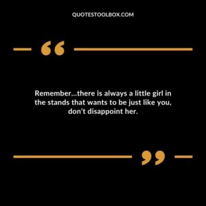 Remember�there is always a little girl in the stands that wants to be just like you dont disappoint her.