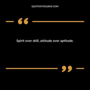 Spirit over skill attitude over aptitude.