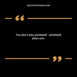 You dont play pickleball pickleball plays you.